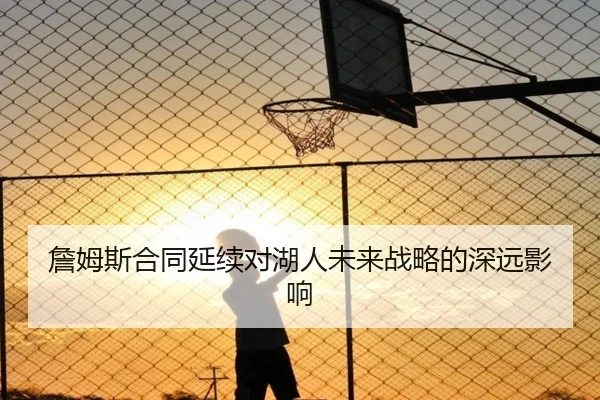 詹姆斯合同延续对湖人未来战略的深远影响