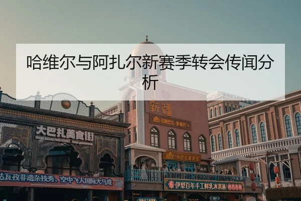 哈维尔与阿扎尔新赛季转会传闻分析